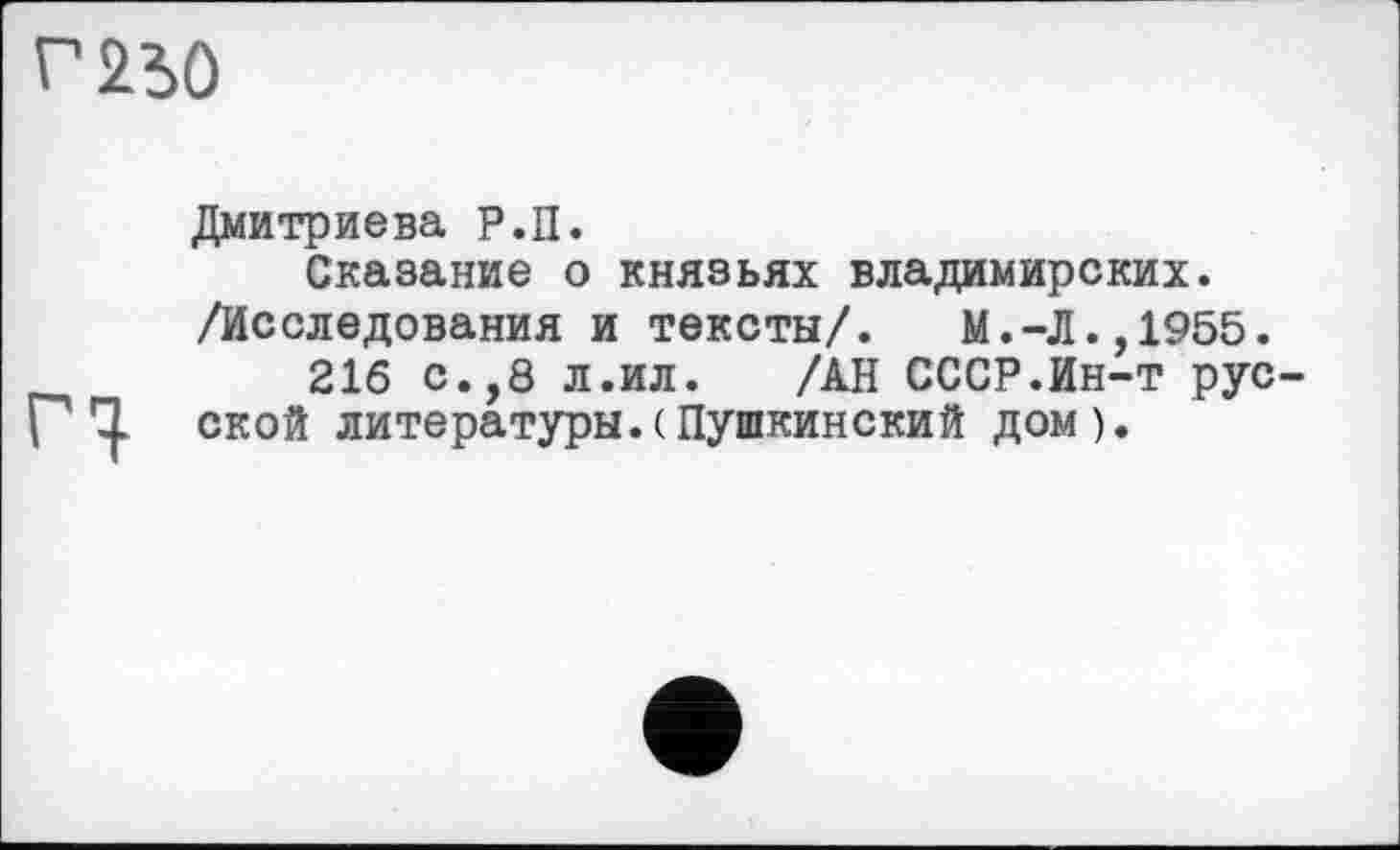 ﻿г 250
Дмитриева Р.П.
Сказание о князьях владимирских. /Исследования и тексты/.	М.-Л.,1955.
216 с.,8 л.ил.	/АН СССР.Ин-т рус-
rq. ской литературы.(Пушкинский дом).